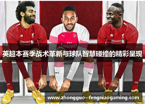 英超本赛季战术革新与球队智慧碰撞的精彩呈现