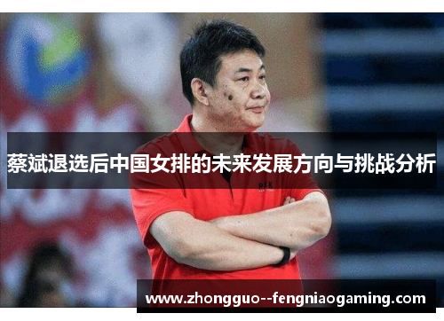 蔡斌退选后中国女排的未来发展方向与挑战分析
