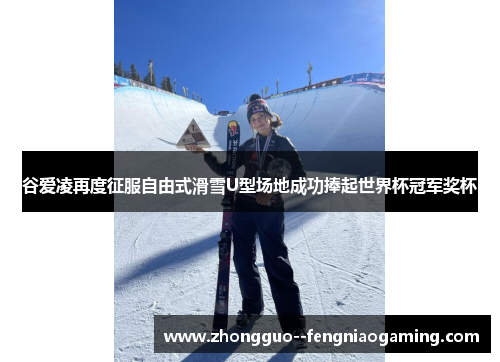 谷爱凌再度征服自由式滑雪U型场地成功捧起世界杯冠军奖杯