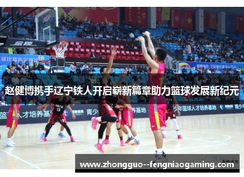 赵健博携手辽宁铁人开启崭新篇章助力篮球发展新纪元