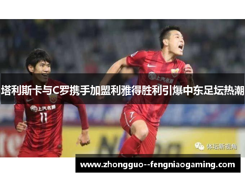 塔利斯卡与C罗携手加盟利雅得胜利引爆中东足坛热潮