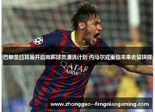 巴黎圣日耳曼开启高薪球员清洗计划 内马尔或面临未来去留抉择