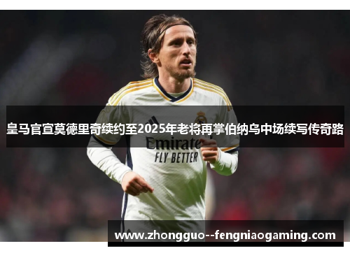 皇马官宣莫德里奇续约至2025年老将再掌伯纳乌中场续写传奇路