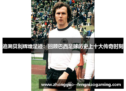 追溯贝利辉煌足迹：回顾巴西足球历史上十大传奇时刻