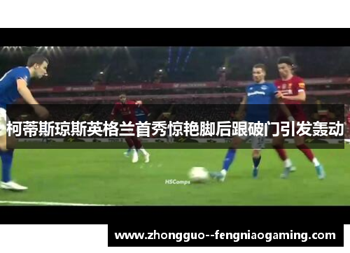 柯蒂斯琼斯英格兰首秀惊艳脚后跟破门引发轰动