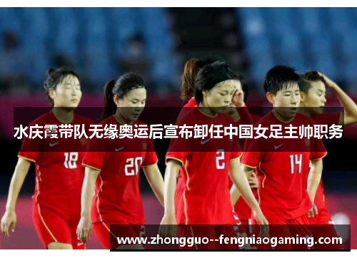 水庆霞带队无缘奥运后宣布卸任中国女足主帅职务