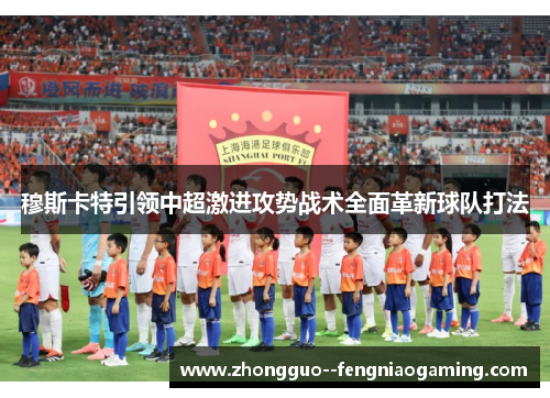 穆斯卡特引领中超激进攻势战术全面革新球队打法