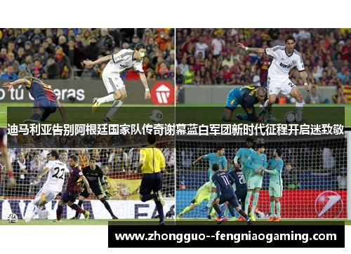 迪马利亚告别阿根廷国家队传奇谢幕蓝白军团新时代征程开启迷致敬