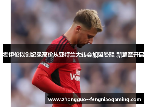 霍伊伦以创纪录高价从亚特兰大转会加盟曼联 新篇章开启